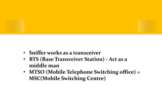 Working of a Sniffer Device
• Sniffer works as a transceiver
• BTS (Base Transceiver Station) - Act as a
middle man
• MTSO (Mobile Telephone Switching office) =
MSC(Mobile Switching Centre)
 