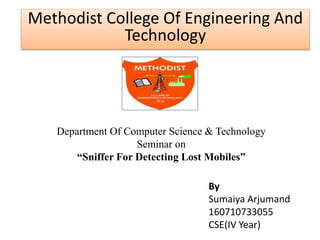 Methodist College Of Engineering And 
Technology 
Department Of Computer Science & Technology 
Seminar on 
“Sniffer For Detecting Lost Mobiles” 
By 
Sumaiya Arjumand 
160710733055 
CSE(IV Year) 
 