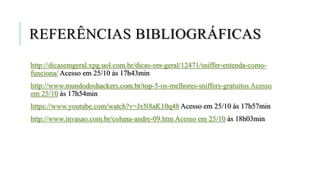 REFERÊNCIAS BIBLIOGRÁFICAS
http://dicasemgeral.xpg.uol.com.br/dicas-em-geral/12471/sniffer-entenda-como-
funciona/ Acesso em 25/10 às 17h43min
http://www.mundodoshackers.com.br/top-5-os-melhores-sniffers-gratuitos Acesso
em 25/10 às 17h54min
https://www.youtube.com/watch?v=JxN8aK10q48 Acesso em 25/10 às 17h57min
http://www.invasao.com.br/coluna-andre-09.htm Acesso em 25/10 às 18h03min
 