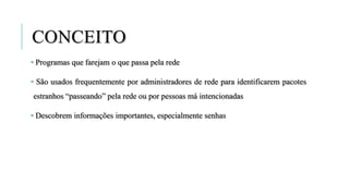 CONCEITO
• Programas que farejam o que passa pela rede
• São usados frequentemente por administradores de rede para identificarem pacotes
estranhos “passeando” pela rede ou por pessoas má intencionadas
• Descobrem informações importantes, especialmente senhas
 