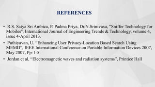 REFERENCES
• R.S. Satya Sri Ambica, P. Padma Priya, Dr.N.Srinivasu, “Sniffer Technology for
Mobiles'', International Journal of Engineering Trends & Technology, volume 4,
issue 4-April 2013.
• Puthiyavan, U. “Enhancing User Privacy-Location Based Search Using
MEMD”, IEEE International Conference on Portable Information Devices 2007,
May 2007, Pp-1-5
• Jordan et al, “Electromagnetic waves and radiation systems”, Printice Hall
 