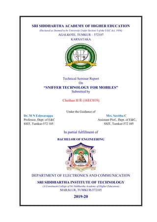 SRI SIDDHARTHA ACADEMY OF HIGHER EDUCATION
(Declared as Deemed to be University Under Section 3 of the UGC Act, 1956)
AGALKOTE, TUMKUR – 572107
KARNATAKA
Technical Seminar Report
On
“SNIFFER TECHNOLOGY FOR MOBILES”
Submitted by
Chethan H R (16EC019)
Under the Guidance of
Dr. M N Eshwarappa Mrs. Savitha C
Professor, Dept. of E&C Assistant Prof., Dept. of E&C,
SSIT, Tumkur-572 105 SSIT, Tumkur-572 105
In partial fulfillment of
BACHELOR OF ENGINEERING
DEPARTMENT OF ELECTRONICS AND COMMUNICATION
SRI SIDDHARTHA INSTITUTE OF TECHNOLOGY
(A Constituent College of Sri Siddhartha Academy of Higher Education)
MARALUR, TUMKUR-572105
2019-20
 