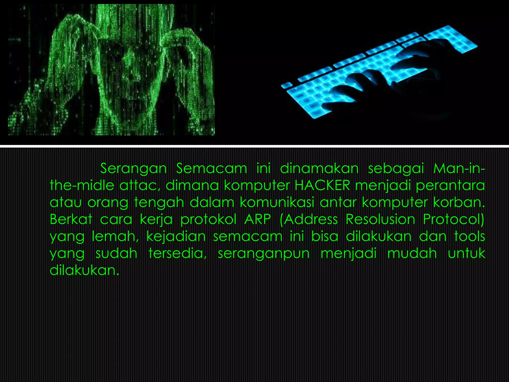 Serangan Semacam ini dinamakan sebagai Man-in-
the-midle attac, dimana komputer HACKER menjadi perantara
atau orang tengah dalam komunikasi antar komputer korban.
Berkat cara kerja protokol ARP (Address Resolusion Protocol)
yang lemah, kejadian semacam ini bisa dilakukan dan tools
yang sudah tersedia, seranganpun menjadi mudah untuk
dilakukan.
 