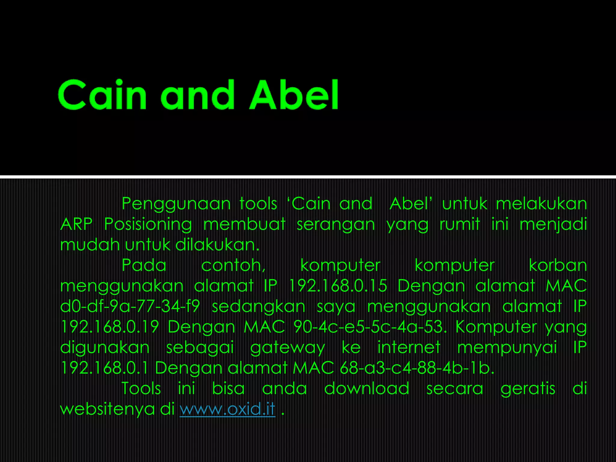 Penggunaan tools „Cain and Abel‟ untuk melakukan
ARP Posisioning membuat serangan yang rumit ini menjadi
mudah untuk dilakukan.
Pada contoh, komputer komputer korban
menggunakan alamat IP 192.168.0.15 Dengan alamat MAC
d0-df-9a-77-34-f9 sedangkan saya menggunakan alamat IP
192.168.0.19 Dengan MAC 90-4c-e5-5c-4a-53. Komputer yang
digunakan sebagai gateway ke internet mempunyai IP
192.168.0.1 Dengan alamat MAC 68-a3-c4-88-4b-1b.
Tools ini bisa anda download secara geratis di
websitenya di www.oxid.it .
 