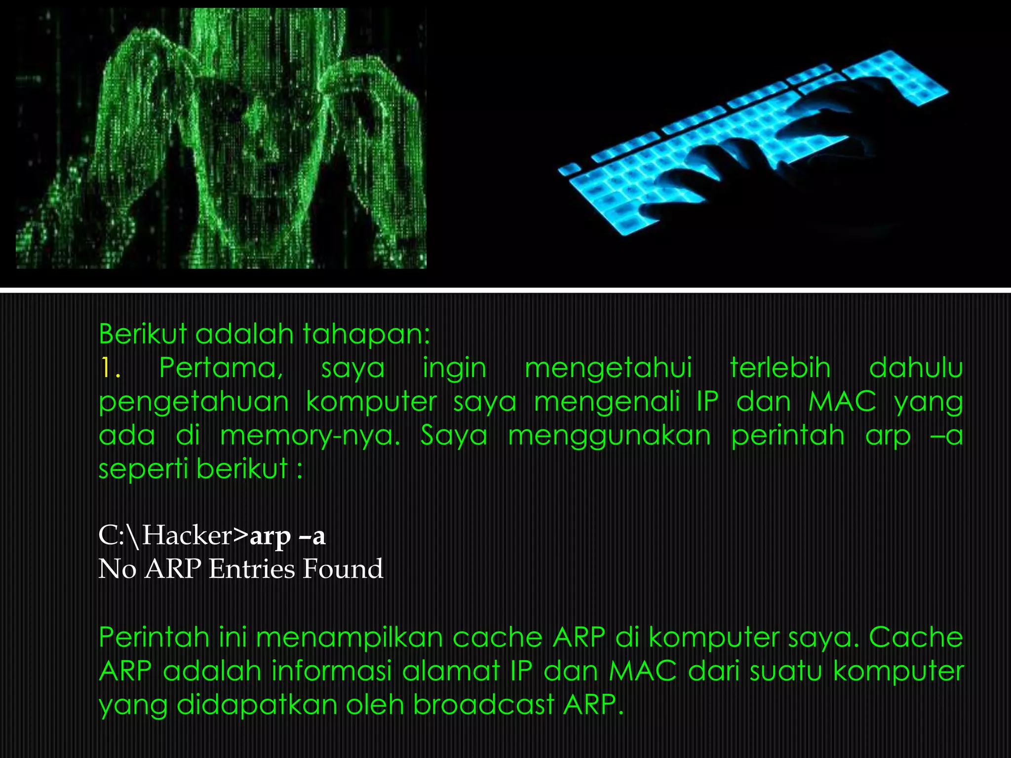 Berikut adalah tahapan:
1. Pertama, saya ingin mengetahui terlebih dahulu
pengetahuan komputer saya mengenali IP dan MAC yang
ada di memory-nya. Saya menggunakan perintah arp –a
seperti berikut :
C:Hacker>arp –a
No ARP Entries Found
Perintah ini menampilkan cache ARP di komputer saya. Cache
ARP adalah informasi alamat IP dan MAC dari suatu komputer
yang didapatkan oleh broadcast ARP.
 
