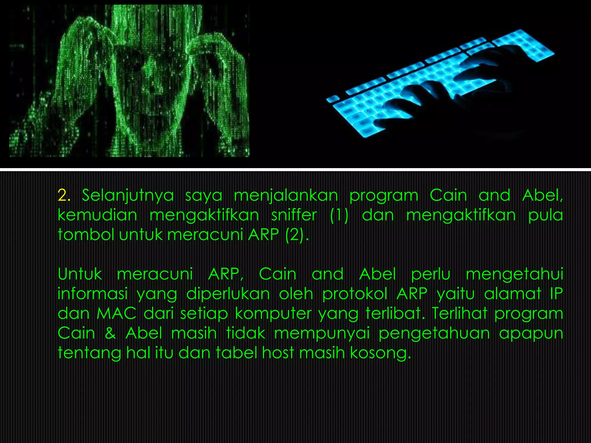 2. Selanjutnya saya menjalankan program Cain and Abel,
kemudian mengaktifkan sniffer (1) dan mengaktifkan pula
tombol untuk meracuni ARP (2).
Untuk meracuni ARP, Cain and Abel perlu mengetahui
informasi yang diperlukan oleh protokol ARP yaitu alamat IP
dan MAC dari setiap komputer yang terlibat. Terlihat program
Cain & Abel masih tidak mempunyai pengetahuan apapun
tentang hal itu dan tabel host masih kosong.
 