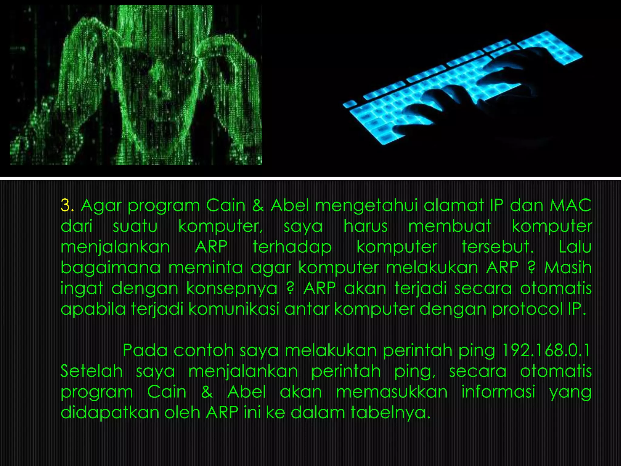 3. Agar program Cain & Abel mengetahui alamat IP dan MAC
dari suatu komputer, saya harus membuat komputer
menjalankan ARP terhadap komputer tersebut. Lalu
bagaimana meminta agar komputer melakukan ARP ? Masih
ingat dengan konsepnya ? ARP akan terjadi secara otomatis
apabila terjadi komunikasi antar komputer dengan protocol IP.
Pada contoh saya melakukan perintah ping 192.168.0.1
Setelah saya menjalankan perintah ping, secara otomatis
program Cain & Abel akan memasukkan informasi yang
didapatkan oleh ARP ini ke dalam tabelnya.
 
