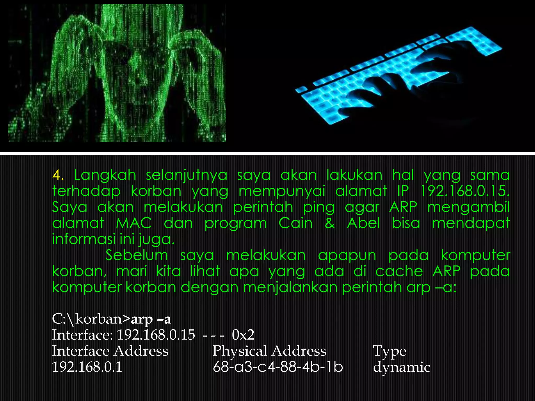 4. Langkah selanjutnya saya akan lakukan hal yang sama
terhadap korban yang mempunyai alamat IP 192.168.0.15.
Saya akan melakukan perintah ping agar ARP mengambil
alamat MAC dan program Cain & Abel bisa mendapat
informasi ini juga.
Sebelum saya melakukan apapun pada komputer
korban, mari kita lihat apa yang ada di cache ARP pada
komputer korban dengan menjalankan perintah arp –a:
C:korban>arp –a
Interface: 192.168.0.15 - - - 0x2
Interface Address Physical Address Type
192.168.0.1 68-a3-c4-88-4b-1b dynamic
 