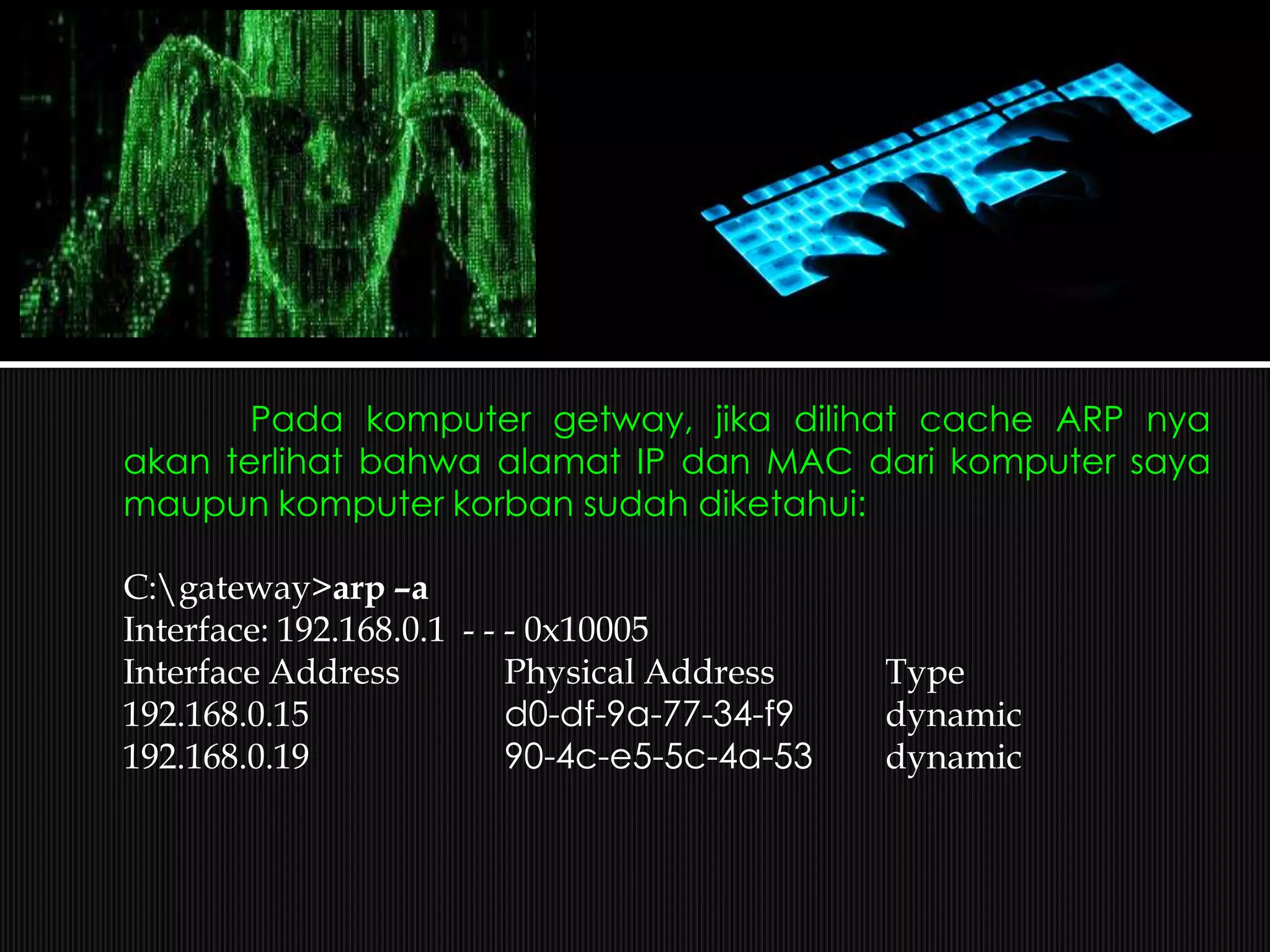 Pada komputer getway, jika dilihat cache ARP nya
akan terlihat bahwa alamat IP dan MAC dari komputer saya
maupun komputer korban sudah diketahui:
C:gateway>arp –a
Interface: 192.168.0.1 - - - 0x10005
Interface Address Physical Address Type
192.168.0.15 d0-df-9a-77-34-f9 dynamic
192.168.0.19 90-4c-e5-5c-4a-53 dynamic
 