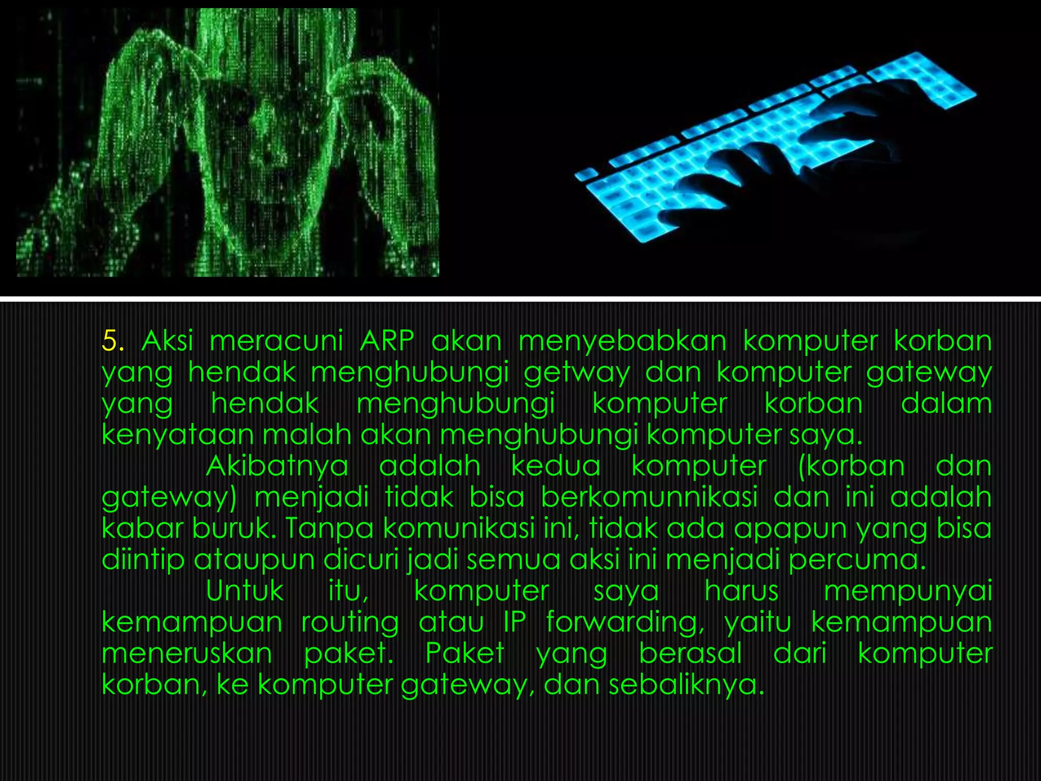 5. Aksi meracuni ARP akan menyebabkan komputer korban
yang hendak menghubungi getway dan komputer gateway
yang hendak menghubungi komputer korban dalam
kenyataan malah akan menghubungi komputer saya.
Akibatnya adalah kedua komputer (korban dan
gateway) menjadi tidak bisa berkomunnikasi dan ini adalah
kabar buruk. Tanpa komunikasi ini, tidak ada apapun yang bisa
diintip ataupun dicuri jadi semua aksi ini menjadi percuma.
Untuk itu, komputer saya harus mempunyai
kemampuan routing atau IP forwarding, yaitu kemampuan
meneruskan paket. Paket yang berasal dari komputer
korban, ke komputer gateway, dan sebaliknya.
 