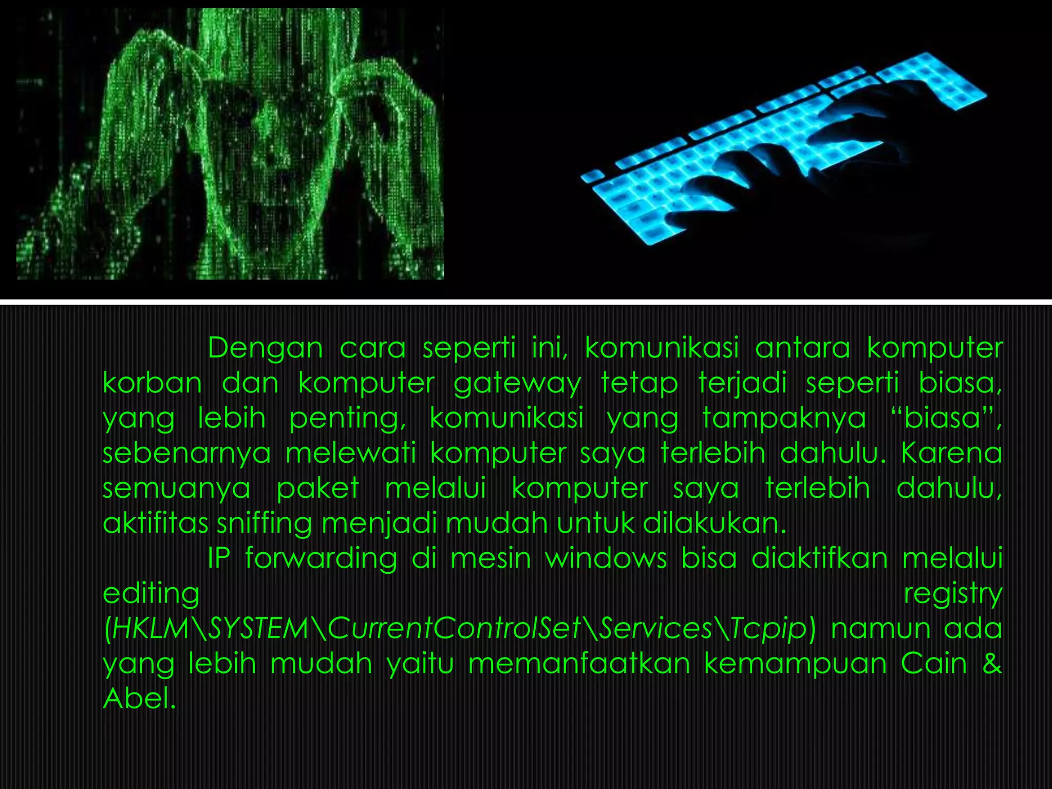 Dengan cara seperti ini, komunikasi antara komputer
korban dan komputer gateway tetap terjadi seperti biasa,
yang lebih penting, komunikasi yang tampaknya “biasa”,
sebenarnya melewati komputer saya terlebih dahulu. Karena
semuanya paket melalui komputer saya terlebih dahulu,
aktifitas sniffing menjadi mudah untuk dilakukan.
IP forwarding di mesin windows bisa diaktifkan melalui
editing registry
(HKLMSYSTEMCurrentControlSetServicesTcpip) namun ada
yang lebih mudah yaitu memanfaatkan kemampuan Cain &
Abel.
 