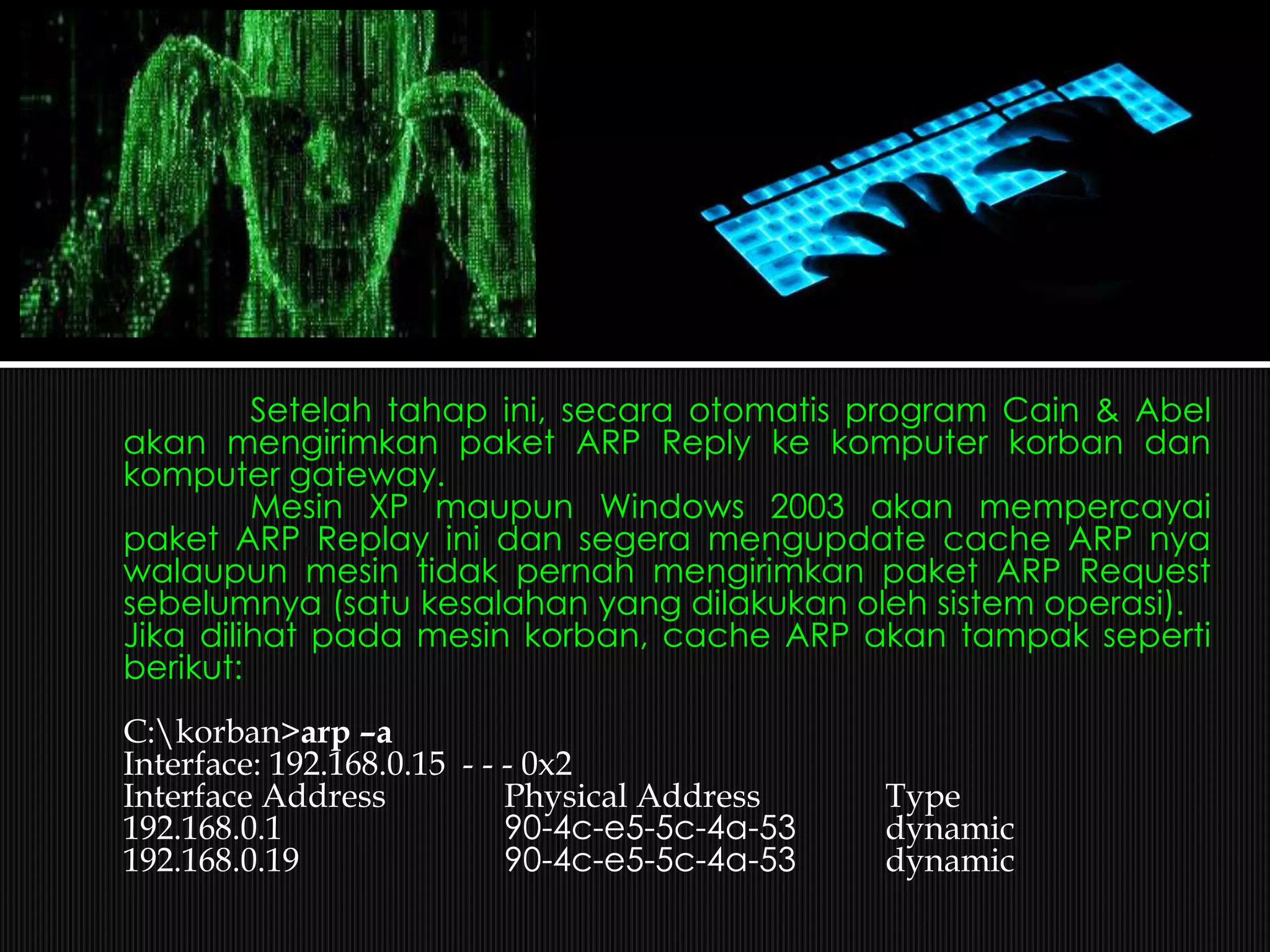 Setelah tahap ini, secara otomatis program Cain & Abel
akan mengirimkan paket ARP Reply ke komputer korban dan
komputer gateway.
Mesin XP maupun Windows 2003 akan mempercayai
paket ARP Replay ini dan segera mengupdate cache ARP nya
walaupun mesin tidak pernah mengirimkan paket ARP Request
sebelumnya (satu kesalahan yang dilakukan oleh sistem operasi).
Jika dilihat pada mesin korban, cache ARP akan tampak seperti
berikut:
C:korban>arp –a
Interface: 192.168.0.15 - - - 0x2
Interface Address Physical Address Type
192.168.0.1 90-4c-e5-5c-4a-53 dynamic
192.168.0.19 90-4c-e5-5c-4a-53 dynamic
 