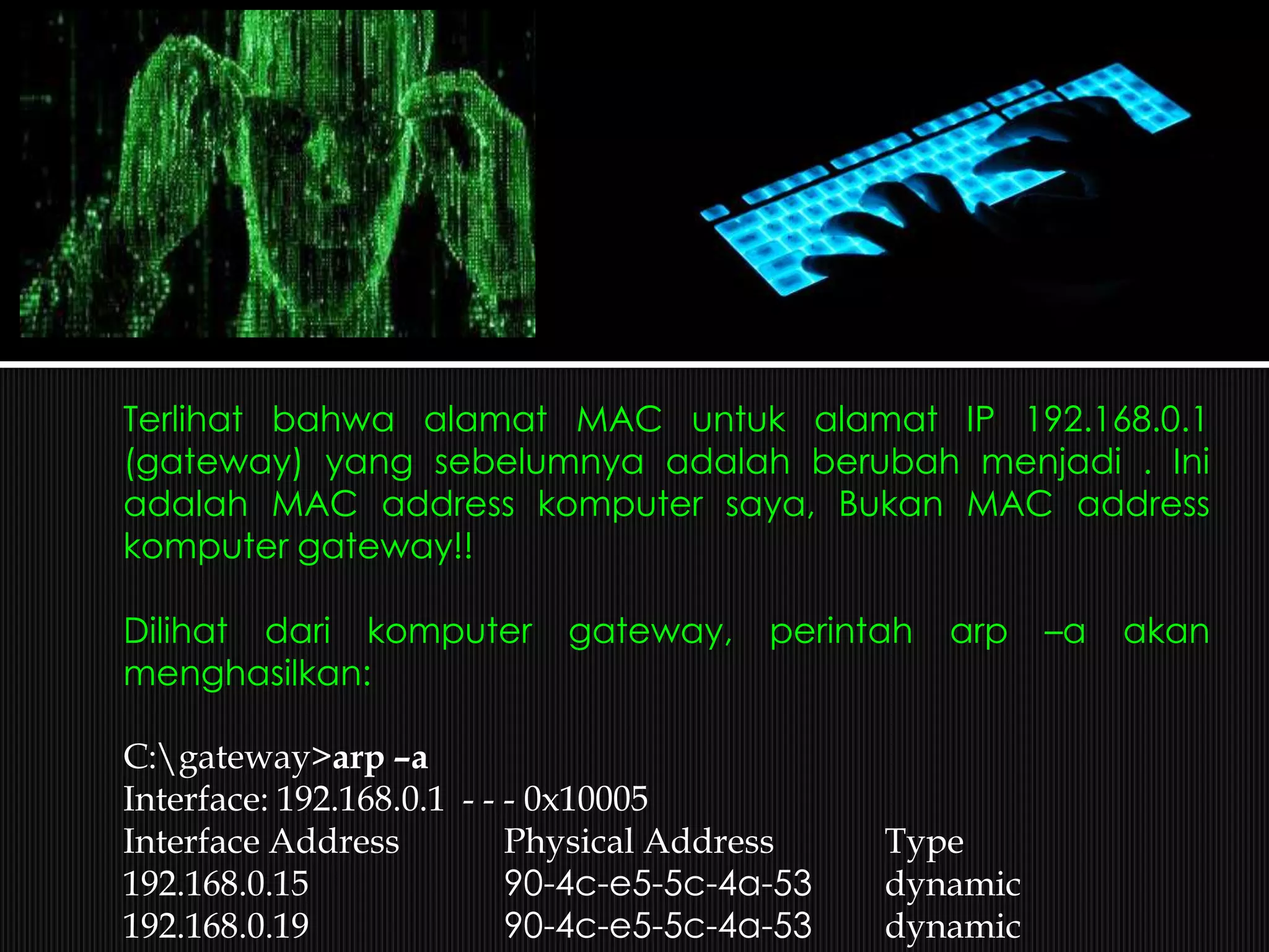 Terlihat bahwa alamat MAC untuk alamat IP 192.168.0.1
(gateway) yang sebelumnya adalah berubah menjadi . Ini
adalah MAC address komputer saya, Bukan MAC address
komputer gateway!!
Dilihat dari komputer gateway, perintah arp –a akan
menghasilkan:
C:gateway>arp –a
Interface: 192.168.0.1 - - - 0x10005
Interface Address Physical Address Type
192.168.0.15 90-4c-e5-5c-4a-53 dynamic
192.168.0.19 90-4c-e5-5c-4a-53 dynamic
 