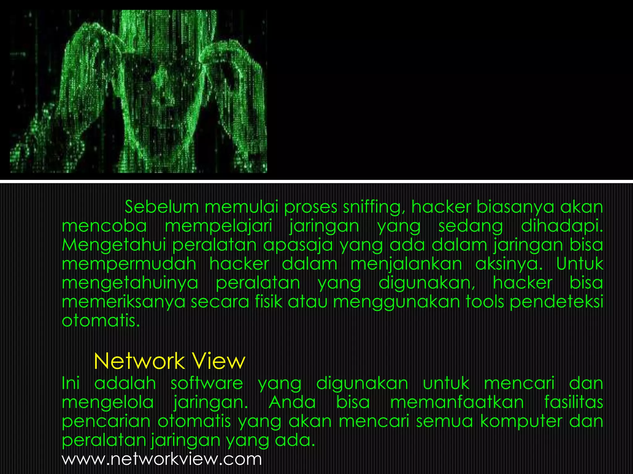 Sebelum memulai proses sniffing, hacker biasanya akan
mencoba mempelajari jaringan yang sedang dihadapi.
Mengetahui peralatan apasaja yang ada dalam jaringan bisa
mempermudah hacker dalam menjalankan aksinya. Untuk
mengetahuinya peralatan yang digunakan, hacker bisa
memeriksanya secara fisik atau menggunakan tools pendeteksi
otomatis.
Network View
Ini adalah software yang digunakan untuk mencari dan
mengelola jaringan. Anda bisa memanfaatkan fasilitas
pencarian otomatis yang akan mencari semua komputer dan
peralatan jaringan yang ada.
www.networkview.com
 