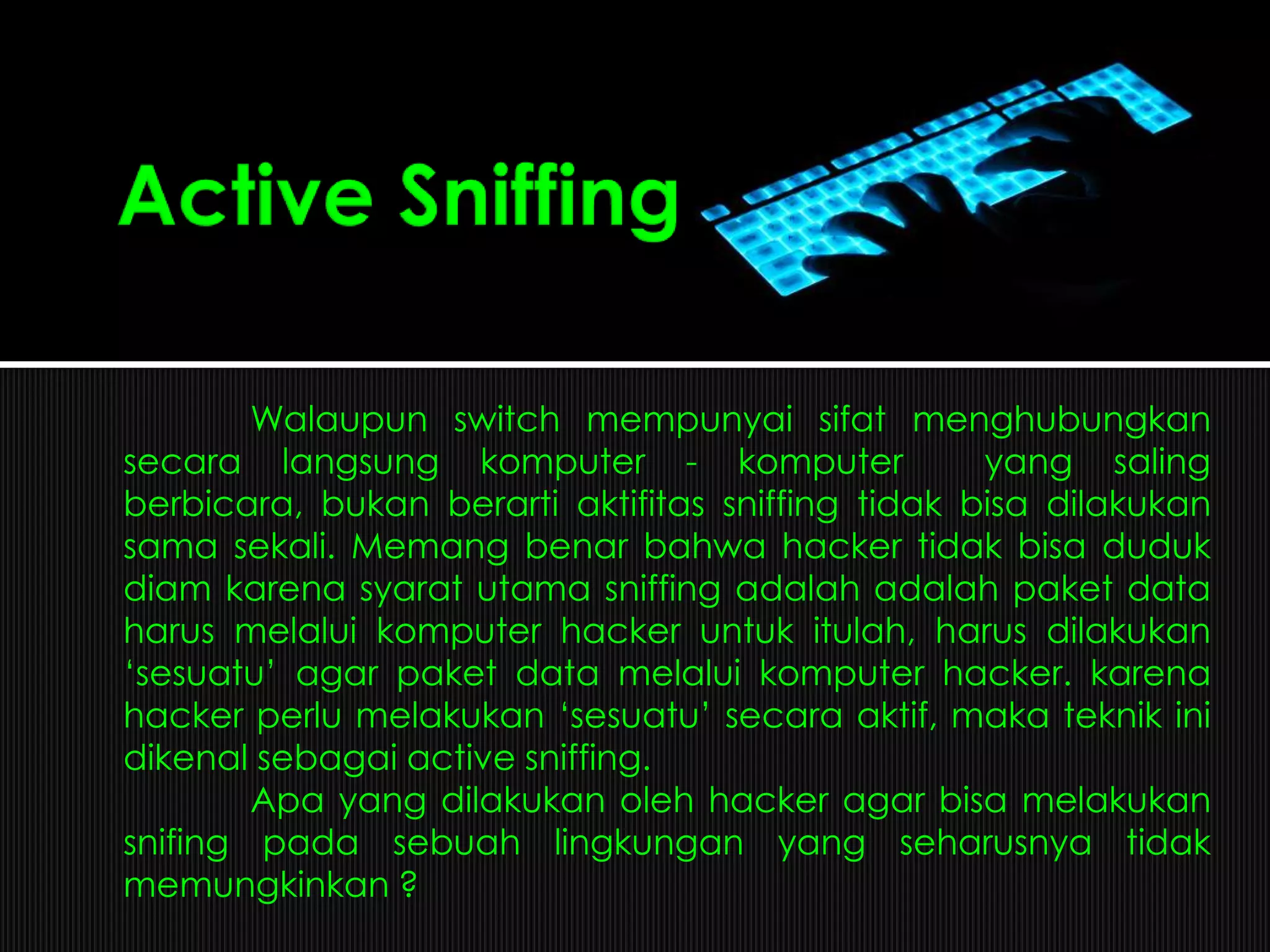 Walaupun switch mempunyai sifat menghubungkan
secara langsung komputer - komputer yang saling
berbicara, bukan berarti aktifitas sniffing tidak bisa dilakukan
sama sekali. Memang benar bahwa hacker tidak bisa duduk
diam karena syarat utama sniffing adalah adalah paket data
harus melalui komputer hacker untuk itulah, harus dilakukan
„sesuatu‟ agar paket data melalui komputer hacker. karena
hacker perlu melakukan „sesuatu‟ secara aktif, maka teknik ini
dikenal sebagai active sniffing.
Apa yang dilakukan oleh hacker agar bisa melakukan
snifing pada sebuah lingkungan yang seharusnya tidak
memungkinkan ?
 