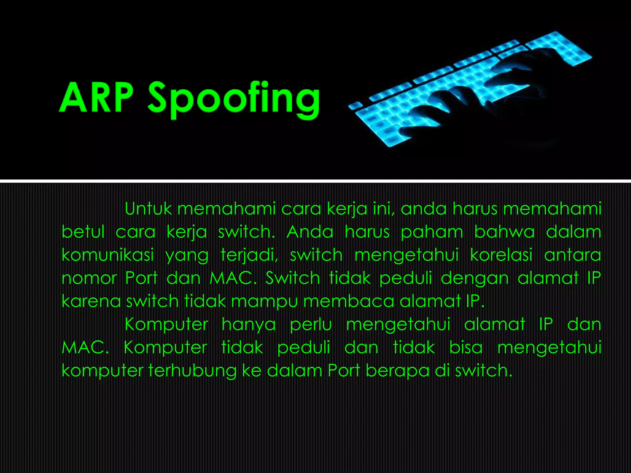 Untuk memahami cara kerja ini, anda harus memahami
betul cara kerja switch. Anda harus paham bahwa dalam
komunikasi yang terjadi, switch mengetahui korelasi antara
nomor Port dan MAC. Switch tidak peduli dengan alamat IP
karena switch tidak mampu membaca alamat IP.
Komputer hanya perlu mengetahui alamat IP dan
MAC. Komputer tidak peduli dan tidak bisa mengetahui
komputer terhubung ke dalam Port berapa di switch.
 