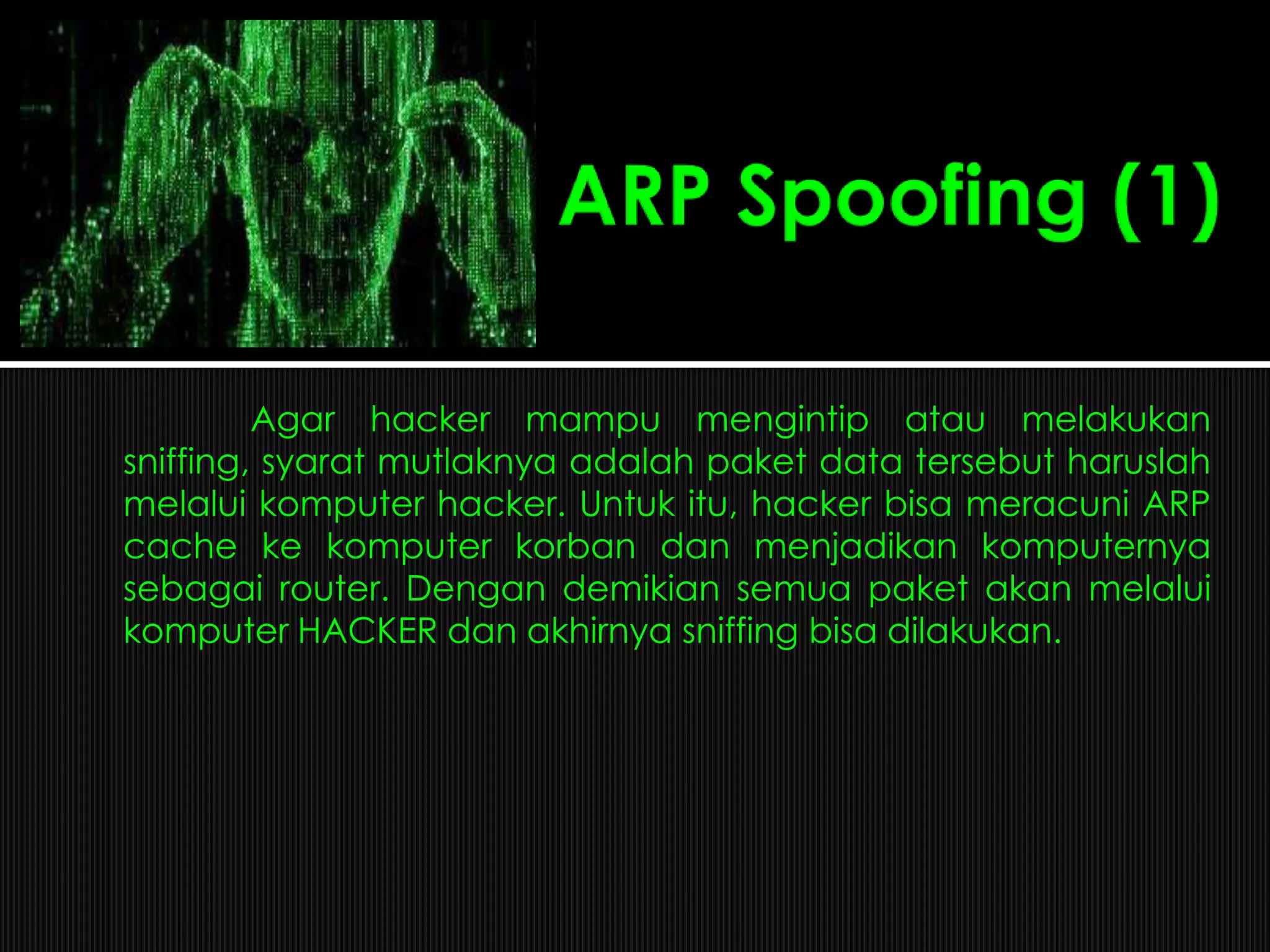 Agar hacker mampu mengintip atau melakukan
sniffing, syarat mutlaknya adalah paket data tersebut haruslah
melalui komputer hacker. Untuk itu, hacker bisa meracuni ARP
cache ke komputer korban dan menjadikan komputernya
sebagai router. Dengan demikian semua paket akan melalui
komputer HACKER dan akhirnya sniffing bisa dilakukan.
 