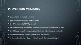 PREVENTION MEASURES
• Connect only to trusted networks
• Data transmission should be encrypted
• Use IPV6 instead of IPV4 protocol
• Networks must be scanned for any kind of intrusion and monitor as well
• Should keep away from applications that are using insecure protocols
• Patch software and remove any services not needed
• System administrators should routinely check the system’s integrity
 