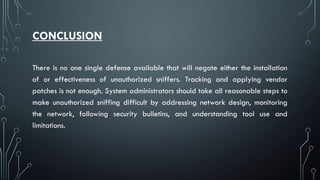 CONCLUSION
There is no one single defense available that will negate either the installation
of or effectiveness of unauthorized sniffers. Tracking and applying vendor
patches is not enough. System administrators should take all reasonable steps to
make unauthorized sniffing difficult by addressing network design, monitoring
the network, following security bulletins, and understanding tool use and
limitations.
 