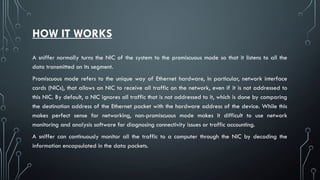 HOW IT WORKS
A sniffer normally turns the NIC of the system to the promiscuous mode so that it listens to all the
data transmitted on its segment.
Promiscuous mode refers to the unique way of Ethernet hardware, in particular, network interface
cards (NICs), that allows an NIC to receive all traffic on the network, even if it is not addressed to
this NIC. By default, a NIC ignores all traffic that is not addressed to it, which is done by comparing
the destination address of the Ethernet packet with the hardware address of the device. While this
makes perfect sense for networking, non-promiscuous mode makes it difficult to use network
monitoring and analysis software for diagnosing connectivity issues or traffic accounting.
A sniffer can continuously monitor all the traffic to a computer through the NIC by decoding the
information encapsulated in the data packets.
 