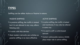 TYPES
PASSIVE SNIFFING
• In passive sniffing, the traffic is locked
but it is not altered in any way, allows
listening only
• It works with Hub devices
• Most modern networks use switches so
passive sniffing is no more effective.
ACTIVE SNIFFING
• In active sniffing, the traffic is locked
and monitored, it may also be altered
in some way
• It is used to sniff a switch-based
network
• Content addressable memory (CAM)
plays major role in active sniffing.
Sniffing can be either Active or Passive in nature.
 