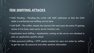 FEW SNIFFING ATTACKS
• MAC flooding - Flooding the switch with MAC addresses so that the CAM
table is overflowed and sniffing can be done
• LAN Sniff - The sniffer attacks the internal LAN and scans the entire IP gaining
access to live hosts, open ports, server inventory etc..
• Application level sniffing – Applications running on the server are attacked to
plan an application specific attack
• Web password sniffing – HTTP session created by users are stolen by sniffers
to get the user ID, password and other sensitive information
 