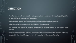 DETECTION
• A sniffer can be software installed onto your system, a hardware device plugged in, sniffer
at a DNS level or other network nodes etc..
• Identifying the type of sniffer can depend on how sophisticated the attack is
• Detecting sniffers can be difficult since they are mostly passive
• It is possible that the sniffer may go undetected for a large amount of time hiding in the
network
• There is some anti-sniffer software available in the market to catch the intruders but it may
be possible that the sniffers get away with it creating a false sense of security
 