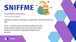 Sniffme
SNIFFME
Narendhiran Natarajan
Chief Executive Officer
Upload Pet content + Earn Money + Shop (Free) = Social Commerce for
pets
Vision - To build a social commerce platform for pets,
where content creators earn money for their content
which can be used for shopping pet products and
services
 