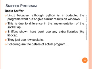 SNIFFER PROGRAM
Basic Sniffer
 Linux because, although python is a portable, the
programs wont run or give similar results on windows
 This is due to difference in the implementation of the
socket api.
 Sniffers shown here don't use any extra libraries like
libpcap.
 They just use raw sockets.
 Following are the details of actual program…
5/19/2015
11
PacketSnifferProgram
 