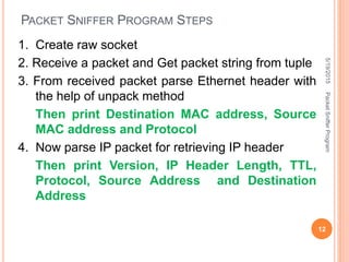 PACKET SNIFFER PROGRAM STEPS
1. Create raw socket
2. Receive a packet and Get packet string from tuple
3. From received packet parse Ethernet header with
the help of unpack method
Then print Destination MAC address, Source
MAC address and Protocol
4. Now parse IP packet for retrieving IP header
Then print Version, IP Header Length, TTL,
Protocol, Source Address and Destination
Address
5/19/2015
12
PacketSnifferProgram
 