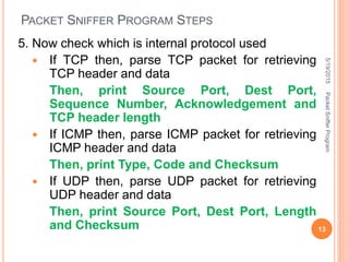 PACKET SNIFFER PROGRAM STEPS
5. Now check which is internal protocol used
 If TCP then, parse TCP packet for retrieving
TCP header and data
Then, print Source Port, Dest Port,
Sequence Number, Acknowledgement and
TCP header length
 If ICMP then, parse ICMP packet for retrieving
ICMP header and data
Then, print Type, Code and Checksum
 If UDP then, parse UDP packet for retrieving
UDP header and data
Then, print Source Port, Dest Port, Length
and Checksum
5/19/2015
13
PacketSnifferProgram
 