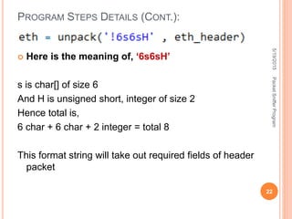  Here is the meaning of, ‘6s6sH’
s is char[] of size 6
And H is unsigned short, integer of size 2
Hence total is,
6 char + 6 char + 2 integer = total 8
This format string will take out required fields of header
packet
PROGRAM STEPS DETAILS (CONT.):
5/19/2015
22
PacketSnifferProgram
 