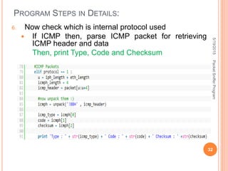 PROGRAM STEPS IN DETAILS:
6. Now check which is internal protocol used
 If ICMP then, parse ICMP packet for retrieving
ICMP header and data
Then, print Type, Code and Checksum
5/19/2015
32
PacketSnifferProgram
 