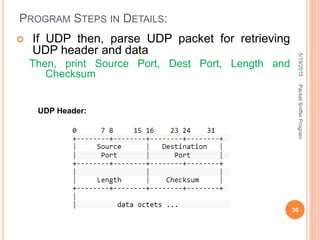 PROGRAM STEPS IN DETAILS:
UDP Header:
 If UDP then, parse UDP packet for retrieving
UDP header and data
Then, print Source Port, Dest Port, Length and
Checksum
5/19/2015
36
PacketSnifferProgram
 