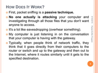 HOW DOES IT WORK?
 First, packet sniffing is a passive technique.
 No one actually is attacking your computer and
investigating through all those files that you don't want
anyone to access.
 It's a lot like eavesdropping (overhear something).
 My computer is just listening in on the conversation
that your computer is having with the gateway.
 Typically, when people think of network traffic, they
think that it goes directly from their computers to the
router or switch and up to the gateway and then out to
the Internet, where it routes similarly until it gets to the
specified destination.
5/19/2015
4
PacketSnifferProgram
 