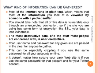 WHAT KIND OF INFORMATION CAN BE GATHERED?
 Most of the Internet runs in plain text, which means that
most of the information you look at is viewable by
someone with a packet sniffer.
 You should take note that all of this data is vulnerable only
through an unencrypted connection, so if the site you are
using has some form of encryption like SSL, your data is
less vulnerable.
 The most destructive data, and the stuff most people
are concerned with, is user credentials.
 Your user name and password for any given site are passed
in the clear for anyone to gather.
 This can be especially crippling if you use the same
password for all your accounts on-line.
 It doesn't matter how secure your bank Web site is if you
use the same password for that account and for your Twitter
account.
5/19/2015
7
PacketSnifferProgram
 