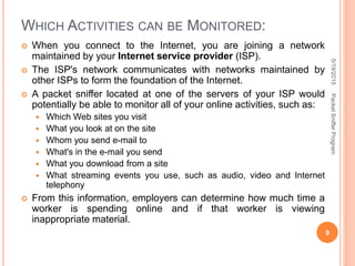 WHICH ACTIVITIES CAN BE MONITORED:
 When you connect to the Internet, you are joining a network
maintained by your Internet service provider (ISP).
 The ISP's network communicates with networks maintained by
other ISPs to form the foundation of the Internet.
 A packet sniffer located at one of the servers of your ISP would
potentially be able to monitor all of your online activities, such as:
 Which Web sites you visit
 What you look at on the site
 Whom you send e-mail to
 What's in the e-mail you send
 What you download from a site
 What streaming events you use, such as audio, video and Internet
telephony
 From this information, employers can determine how much time a
worker is spending online and if that worker is viewing
inappropriate material.
5/19/2015
9
PacketSnifferProgram
 