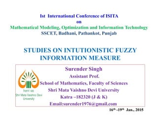 STUDIES ON INTUTIONISTIC FUZZY
INFORMATION MEASURE
Ist International Conference of ISITA
on
Mathematical Modeling, Optimization and Information Technology
SSCET, Badhani, Pathankot, Punjab
1
INFORMATION MEASURE
Surender Singh
Assistant Prof.
School of Mathematics, Faculty of Sciences
Shri Mata Vaishno Devi University
Katra –182320 (J & K)
Email:surender1976@gmail.com
16th -19th Jan., 2015
 