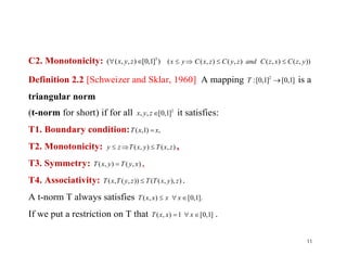 C2. Monotonicity: )]1,0[),,(( 3
 zyx )),(),(),(),(( yzCxzCandzyCzxCyx 
Definition 2.2 [Schweizer and Sklar, 1960] A mapping ]1,0[]1,0[: 2
T is a
triangular norm
(t-norm for short) if for all 2
]1,0[,, zyx it satisfies:
T1. Boundary condition: ,)1,( xxT T1. Boundary condition:
T2. Monotonicity: ),(),( zxTyxTzy  ,
T3. Symmetry: ),(),( xyTyxT  ,
T4. Associativity: )),,(()),(,( zyxTTzyTxT  .
A t-norm T always satisfies .]1,0[),(  xxxxT
If we put a restriction on T that ]1,0[1),(  xxxT .
11
 