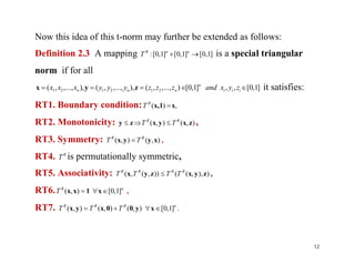 Now this idea of this t-norm may further be extended as follows:
Definition 2.3 A mapping ]1,0[]1,0[]1,0[:  nnR
T is a special triangular
norm if for all
]1,0[,,]1,0[)...,,,(),...,,,(),...,,,( 212121  iii
n
nnn zyxandzzzyyyxxx zyx it satisfies:
RT1. Boundary condition: ,)( x1x, R
T
RT2. Monotonicity: ),(),( zxyxzy RR
TT  ,
RT3. Symmetry: ),(),( xyyx RR
TT  ,RT3. Symmetry: ),(),( xyyx RR
TT  ,
RT4. R
T is permutationally symmetric,
RT5. Associativity: )),,(()),(,( zyxzyx RRRR
TTTT  ,
RT6. nR
T ]1,0[),(  x1xx ,
RT7. .]1,0[),(),(),( nRRR
TTT  xy00xyx
12
 