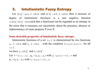 3. Intutionistic Fuzzy Entropy
Let ]}1,0[:|{]1,0[  XggX
g and ]}1,0[:|{]1,0[  XhhX
h then a measure of
degree of intutionistic fuzziness is a non negative function
]1,0[]1,0[]1,0[:  X
h
X
gd such that a functional can be regarded as an entropy in
the sense that it measures our uncertainty about the presence, absence or
indeterminacy of some property P over X.
Some desirable properties of intutionistic fuzzy entropy:
Intutionistic fuzziness of a set XA  is characterized by two functions
]1,0[: XgA and ]1,0[: XhA , with the condition ,1)()(0  xhxg AA for all
Xx  .
we have X
gAg ]1,0[ and X
hAh ]1,0[ .
Let }...,,,{ 21 nxxxX  , )...,,,( 21 ngggAg with nixgg iAi ...,,2,1),(  and
)...,,,( 21 nhhhAh with nixhh iAi ...,,2,1),(  .
13
 