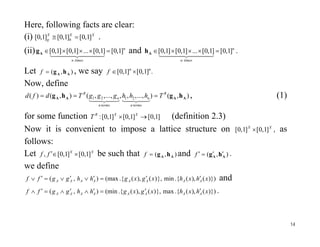 Here, following facts are clear:
(i) XX
h
X
g ]1,0[]1,0[]1,0[  .
(ii) n
timesn
]1,0[]1,0[...]1,0[]1,0[ 
  Ag and n
timesn
]1,0[]1,0[...]1,0[]1,0[ 
  Ah .
Let ),( AA hgf , we say .]1,0[]1,0[ nn
f 
Now, define
),()...,,,,...,,,(),()( 2121 AAAA hghg R
termsn
n
termsn
n
R
ThhhgggTdfd 

, (1)
for some function ]1,0[]1,0[]1,0[:  XXR
T (definition 2.3)
,Now it is convenient to impose a lattice structure on XX
]1,0[]1,0[  , as
follows:
Let XX
ff ]1,0[]1,0[,  be such that ),( AA hgf and ),( AA hg f .
we define
)})(),(.{min},)(),(.{(max),( xhxhxgxghhggff AAAAAAAA
 and
)})(),(.{max},)(),(.{(min),( xhxhxgxghhggff AAAAAAAA
 .
14
 