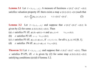 Lemma 3.1 Let }...,,,{ 21 nxxxX  . A measure of fuzziness ]1,0[]1,0[]1,0[:  XX
d
satisfies valuation property iff. there exists a map ]1,0[]1,0[]1,0[:  such that
.]1,0[]1,0[))(),(()(
1
XX
n
i
iAiA fxhxgfd 
 (2)
Lemma 3.2 Let }...,,,{ 21 nxxxX  and suppose that ]1,0[]1,0[]1,0[:  XX
d is
given by (2) for some ]1,0[]1,0[]1,0[:  . Then
(a) d satisfies P1 iff. 0)1,0()0,1(  and ).1,0(,0),(  yxyx
(b) d satisfies P2 iff. yx  ].1,0[,  yx(b) d satisfies P2 iff. yx  ].1,0[,  yx
(c) d satisfies P3 iff. ),(),( txzy   , if ,tzyx  for all x, y, z, t [0, 1].
(d) d satisfies P4 iff. ),(),( xyyx   ].1,0[,  yx
Theorem 3.1 Let }...,,,{ 21 nxxxX  and suppose that ]1,0[]1,0[]1,0[:  XX
d . Then
d satisfies P1-P5, iff. d is given by (2) for some map ]1,0[]1,0[]1,0[: 
satisfying conditions (a)-(d) if lemma 3.2.
16
 