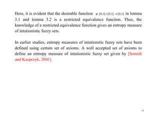 Here, it is evident that the desirable function ]1,0[]1,0[]1,0[:  in lemma
3.1 and lemma 3.2 is a restricted equivalence function. Thus, the
knowledge of a restricted equivalence function gives an entropy measure
of intutionistic fuzzy sets.
In earlier studies, entropy measures of intutionstic fuzzy sets have been
defined using certain set of axioms. A well accepted set of axioms to
define an entropy measure of intutionistic fuzzy set given by [Szmidt
and Kacprzyk, 2001].and Kacprzyk, 2001].
17
 