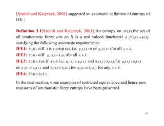 [Szmidt and Kacprzyk, 2001] suggested an axiomatic definition of entropy of
IFE :
Definition 3.1[Szmidt and Kacprzyk, 2001] An entropy on ),(XIF the set of
all intutionistic fuzzy sets on X is a real valued functional ],1,0[)(: XIFE
satisfying the following axiomatic requirements:
IFE1: 0)( AE iff A is a crisp set, i.e. 0)( iA xg or 1)( iA xg for all .Xxi 
IFE2: 0)( AE iff )()( iAiA xhxg  for all .Xxi 
IFE3: )()( BEAE  if BA  i.e. )()( iBiA xgxg  and ),()( iBiA xhxh  for )()( iBiB xhxg IFE3: )()( BEAE  if BA  i.e. )()( iBiA xgxg  and ),()( iBiA xhxh  for )()( iBiB xhxg 
or )()( iBiA xgxg  and ),()( iBiA xhxh  for )()( iBiB xhxg  for any .Xxi 
IFE4: ).()( c
AEAE 
In the next section, some examples of restricted equivalence and hence new
measures of intutionistic fuzzy entropy have been presented.
18
 