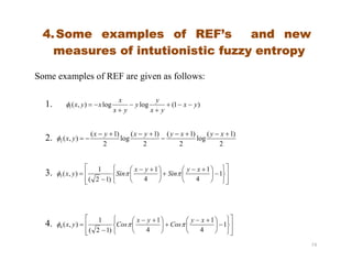 4.Some examples of REF’s and new
measures of intutionistic fuzzy entropy
Some examples of REF are given as follows:
1. )1(loglog),(1 yx
yx
y
y
yx
x
xyx 




2. )1(
log
)1()1(
log
)1(
),(




xyxyyxyx
yx
19
2.
2
)1(
log
2
)1(
2
)1(
log
2
)1(
),(2




xyxyyxyx
yx
3.



















 





 

 1
4
1
4
1
)12(
1
),(3
xy
Sin
yx
Sinyx 
4.



















 





 

 1
4
1
4
1
)12(
1
),(4
xy
Cos
yx
Cosyx 
 