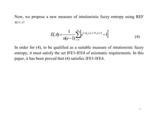 Now, we propose a new measure of intutionistic fuzzy entropy using REF
),(8 yx
 




n
i
xhxg iAiA
e
en
AE
1
|)()(|1
1
)1(
1
)( (4)
In order for (4), to be qualified as a suitable measure of intutionistic fuzzy
entropy, it must satisfy the set IFE1-IFE4 of axiomatic requirements. In this
paper, it has been proved that (4) satisfies IFE1-IFE4.
23
paper, it has been proved that (4) satisfies IFE1-IFE4.
 