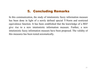 5. Concluding Remarks
In this communication, the study of intutionistic fuzzy information measure
has been done in light of a newly defined special T-Norm and restricted
equivalence function. It has been established that the knowledge of a REF
give rise to a new intutionistic information measure. Further, a new
intutionistic fuzzy information measure have been proposed. The validity of
this measures has been tested axiomatically.
24
 