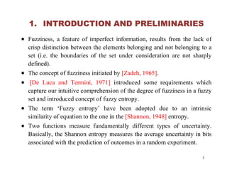 1. INTRODUCTION AND PRELIMINARIES
 Fuzziness, a feature of imperfect information, results from the lack of
crisp distinction between the elements belonging and not belonging to a
set (i.e. the boundaries of the set under consideration are not sharply
defined).
 The concept of fuzziness initiated by [Zadeh, 1965].
 [De Luca and Termini, 1971] introduced some requirements which
capture our intuitive comprehension of the degree of fuzziness in a fuzzycapture our intuitive comprehension of the degree of fuzziness in a fuzzy
set and introduced concept of fuzzy entropy.
 The term ‘Fuzzy entropy’ have been adopted due to an intrinsic
similarity of equation to the one in the [Shannon, 1948] entropy.
 Two functions measure fundamentally different types of uncertainty.
Basically, the Shannon entropy measures the average uncertainty in bits
associated with the prediction of outcomes in a random experiment.
3
 