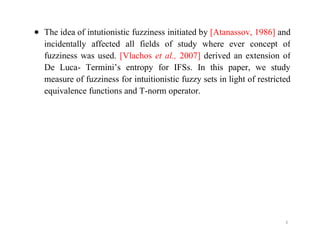  The idea of intutionistic fuzziness initiated by [Atanassov, 1986] and
incidentally affected all fields of study where ever concept of
fuzziness was used. [Vlachos et al., 2007] derived an extension of
De Luca- Termini’s entropy for IFSs. In this paper, we study
measure of fuzziness for intuitionistic fuzzy sets in light of restricted
equivalence functions and T-norm operator.
4
 